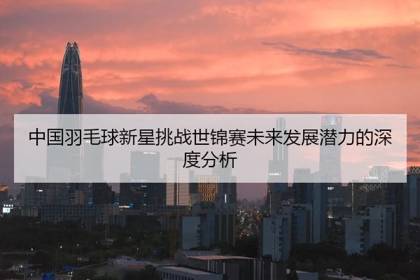 中国羽毛球新星挑战世锦赛未来发展潜力的深度分析
